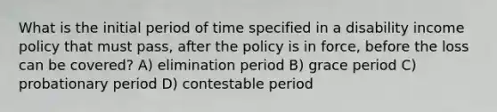 What is the initial period of time specified in a disability income policy that must pass, after the policy is in force, before the loss can be covered? A) elimination period B) grace period C) probationary period D) contestable period