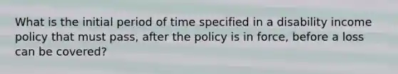 What is the initial period of time specified in a disability income policy that must pass, after the policy is in force, before a loss can be covered?