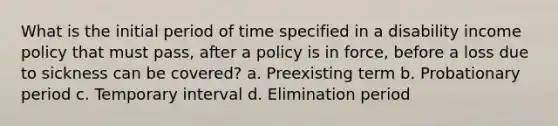 What is the initial period of time specified in a disability income policy that must pass, after a policy is in force, before a loss due to sickness can be covered? a. Preexisting term b. Probationary period c. Temporary interval d. Elimination period