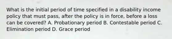 What is the initial period of time specified in a disability income policy that must pass, after the policy is in force, before a loss can be covered? A. Probationary period B. Contestable period C. Elimination period D. Grace period