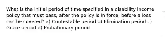 What is the initial period of time specified in a disability income policy that must pass, after the policy is in force, before a loss can be covered? a) Contestable period b) Elimination period c) Grace period d) Probationary period