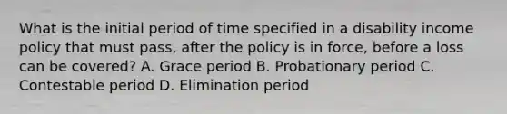 What is the initial period of time specified in a disability income policy that must pass, after the policy is in force, before a loss can be covered? A. Grace period B. Probationary period C. Contestable period D. Elimination period