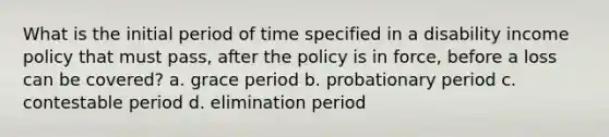 What is the initial period of time specified in a disability income policy that must pass, after the policy is in force, before a loss can be covered? a. grace period b. probationary period c. contestable period d. elimination period