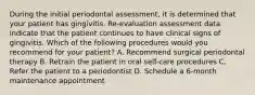 During the initial periodontal assessment, it is determined that your patient has gingivitis. Re-evaluation assessment data indicate that the patient continues to have clinical signs of gingivitis. Which of the following procedures would you recommend for your patient? A. Recommend surgical periodontal therapy B. Retrain the patient in oral self-care procedures C. Refer the patient to a periodontist D. Schedule a 6-month maintenance appointment