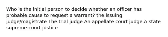 Who is the initial person to decide whether an officer has probable cause to request a warrant? the issuing judge/magistrate The trial judge An appellate court judge A state supreme court justice