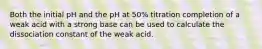 Both the initial pH and the pH at 50% titration completion of a weak acid with a strong base can be used to calculate the dissociation constant of the weak acid.