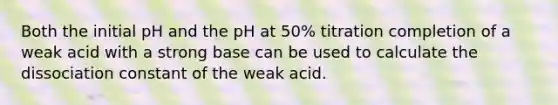 Both the initial pH and the pH at 50% titration completion of a weak acid with a strong base can be used to calculate the dissociation constant of the weak acid.