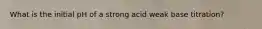 What is the initial pH of a strong acid weak base titration?