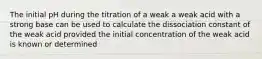 The initial pH during the titration of a weak a weak acid with a strong base can be used to calculate the dissociation constant of the weak acid provided the initial concentration of the weak acid is known or determined