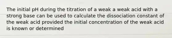 The initial pH during the titration of a weak a weak acid with a strong base can be used to calculate the dissociation constant of the weak acid provided the initial concentration of the weak acid is known or determined