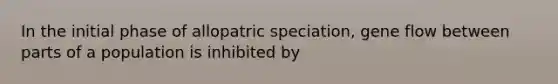 In the initial phase of allopatric speciation, gene flow between parts of a population is inhibited by