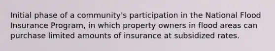 Initial phase of a community's participation in the National Flood Insurance Program, in which property owners in flood areas can purchase limited amounts of insurance at subsidized rates.