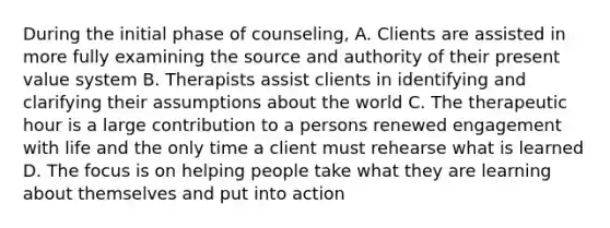 During the initial phase of counseling, A. Clients are assisted in more fully examining the source and authority of their present value system B. Therapists assist clients in identifying and clarifying their assumptions about the world C. The therapeutic hour is a large contribution to a persons renewed engagement with life and the only time a client must rehearse what is learned D. The focus is on helping people take what they are learning about themselves and put into action