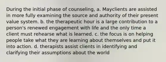 During the initial phase of counseling, a. Mayclients are assisted in more fully examining the source and authority of their present value system. b. the therapeutic hour is a large contribution to a person's renewed engagement with life and the only time a client must rehearse what is learned. c. the focus is on helping people take what they are learning about themselves and put it into action. d. therapists assist clients in identifying and clarifying their assumptions about the world