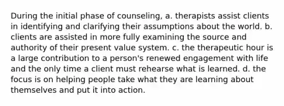 During the initial phase of counseling, a. therapists assist clients in identifying and clarifying their assumptions about the world. b. clients are assisted in more fully examining the source and authority of their present value system. c. the therapeutic hour is a large contribution to a person's renewed engagement with life and the only time a client must rehearse what is learned. d. the focus is on helping people take what they are learning about themselves and put it into action.