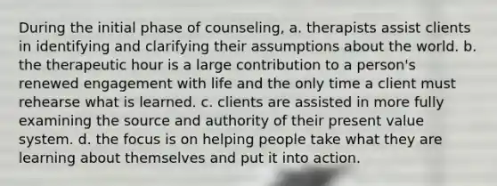 During the initial phase of counseling, a. therapists assist clients in identifying and clarifying their assumptions about the world. b. the therapeutic hour is a large contribution to a person's renewed engagement with life and the only time a client must rehearse what is learned. c. clients are assisted in more fully examining the source and authority of their present value system. d. the focus is on helping people take what they are learning about themselves and put it into action.