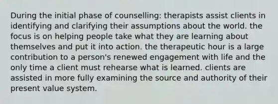 During the initial phase of counselling: therapists assist clients in identifying and clarifying their assumptions about the world. the focus is on helping people take what they are learning about themselves and put it into action. the therapeutic hour is a large contribution to a person's renewed engagement with life and the only time a client must rehearse what is learned. clients are assisted in more fully examining the source and authority of their present value system.