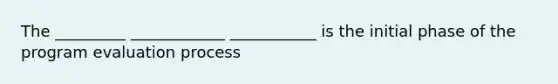 The _________ ____________ ___________ is the initial phase of the program evaluation process