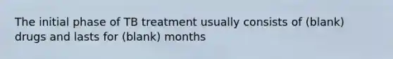 The initial phase of TB treatment usually consists of (blank) drugs and lasts for (blank) months