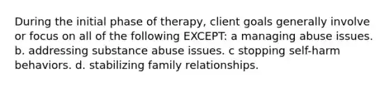 During the initial phase of therapy, client goals generally involve or focus on all of the following EXCEPT: a managing abuse issues. b. addressing substance abuse issues. c stopping self-harm behaviors. d. stabilizing family relationships.