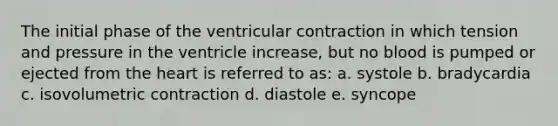 The initial phase of the ventricular contraction in which tension and pressure in the ventricle increase, but no blood is pumped or ejected from the heart is referred to as: a. systole b. bradycardia c. isovolumetric contraction d. diastole e. syncope