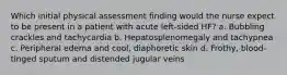 Which initial physical assessment finding would the nurse expect to be present in a patient with acute left-sided HF? a. Bubbling crackles and tachycardia b. Hepatosplenomegaly and tachypnea c. Peripheral edema and cool, diaphoretic skin d. Frothy, blood-tinged sputum and distended jugular veins