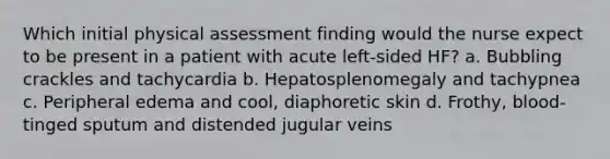 Which initial physical assessment finding would the nurse expect to be present in a patient with acute left-sided HF? a. Bubbling crackles and tachycardia b. Hepatosplenomegaly and tachypnea c. Peripheral edema and cool, diaphoretic skin d. Frothy, blood-tinged sputum and distended jugular veins