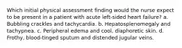 Which initial physical assessment finding would the nurse expect to be present in a patient with acute left-sided heart failure? a. Bubbling crackles and tachycardia. b. Hepatosplenomegaly and tachypnea. c. Peripheral edema and cool, diaphoretic skin. d. Frothy, blood-tinged sputum and distended jugular veins.