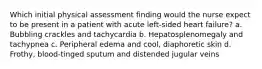 Which initial physical assessment finding would the nurse expect to be present in a patient with acute left-sided heart failure? a. Bubbling crackles and tachycardia b. Hepatosplenomegaly and tachypnea c. Peripheral edema and cool, diaphoretic skin d. Frothy, blood-tinged sputum and distended jugular veins