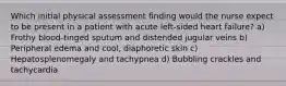 Which initial physical assessment finding would the nurse expect to be present in a patient with acute left-sided heart failure? a) Frothy blood-tinged sputum and distended jugular veins b) Peripheral edema and cool, diaphoretic skin c) Hepatosplenomegaly and tachypnea d) Bubbling crackles and tachycardia