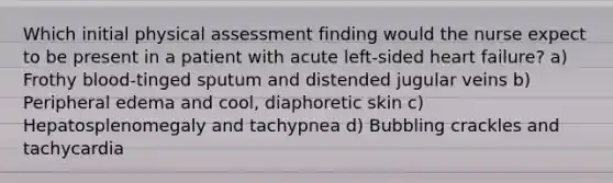 Which initial physical assessment finding would the nurse expect to be present in a patient with acute left-sided heart failure? a) Frothy blood-tinged sputum and distended jugular veins b) Peripheral edema and cool, diaphoretic skin c) Hepatosplenomegaly and tachypnea d) Bubbling crackles and tachycardia