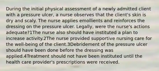 During the initial physical assessment of a newly admitted client with a pressure ulcer, a nurse observes that the client's skin is dry and scaly. The nurse applies emollients and reinforces the dressing on the pressure ulcer. Legally, were the nurse's actions adequate?1The nurse also should have instituted a plan to increase activity.2The nurse provided supportive nursing care for the well-being of the client.3Debridement of the pressure ulcer should have been done before the dressing was applied.4Treatment should not have been instituted until the health care provider's prescriptions were received.