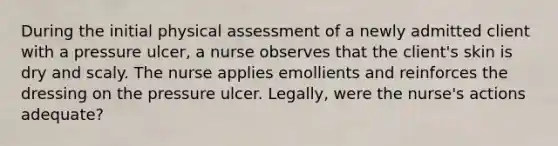 During the initial physical assessment of a newly admitted client with a pressure ulcer, a nurse observes that the client's skin is dry and scaly. The nurse applies emollients and reinforces the dressing on the pressure ulcer. Legally, were the nurse's actions adequate?