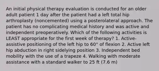 An initial physical therapy evaluation is conducted for an older adult patient 1 day after the patient had a left total hip arthroplasty (noncemented) using a posterolateral approach. The patient has no complicating medical history and was active and independent preoperatively. Which of the following activities is LEAST appropriate for the first week of therapy? 1. Active-assistive positioning of the left hip to 60° of flexion 2. Active left hip abduction in right sidelying position 3. Independent bed mobility with the use of a trapeze 4. Walking with moderate assistance with a standard walker to 25 ft (7.6 m)