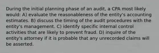 During the initial planning phase of an audit, a CPA most likely would: A) evaluate the reasonableness of the entity's accounting estimates. B) discuss the timing of the audit procedures with the entity's management. C) identify specific internal control activities that are likely to prevent fraud. D) inquire of the entity's attorney if it is probable that any unrecorded claims will be asserted.