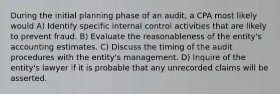 During the initial planning phase of an audit, a CPA most likely would A) Identify specific internal control activities that are likely to prevent fraud. B) Evaluate the reasonableness of the entity's accounting estimates. C) Discuss the timing of the audit procedures with the entity's management. D) Inquire of the entity's lawyer if it is probable that any unrecorded claims will be asserted.