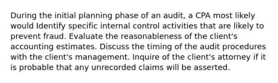 During the initial planning phase of an audit, a CPA most likely would Identify specific internal control activities that are likely to prevent fraud. Evaluate the reasonableness of the client's accounting estimates. Discuss the timing of the audit procedures with the client's management. Inquire of the client's attorney if it is probable that any unrecorded claims will be asserted.