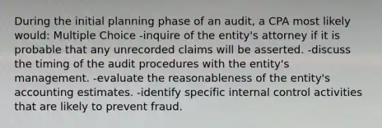 During the initial planning phase of an audit, a CPA most likely would: Multiple Choice -inquire of the entity's attorney if it is probable that any unrecorded claims will be asserted. -discuss the timing of the audit procedures with the entity's management. -evaluate the reasonableness of the entity's accounting estimates. -identify specific internal control activities that are likely to prevent fraud.