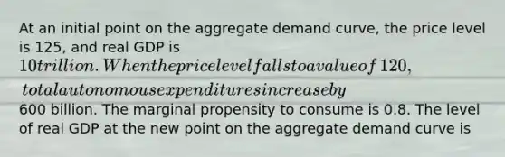 At an initial point on the aggregate demand​ curve, the price level is​ 125, and real GDP is​ 10 trillion. When the price level falls to a value of​ 120, total autonomous expenditures increase by ​600 billion. The marginal propensity to consume is 0.8. The level of real GDP at the new point on the aggregate demand curve is