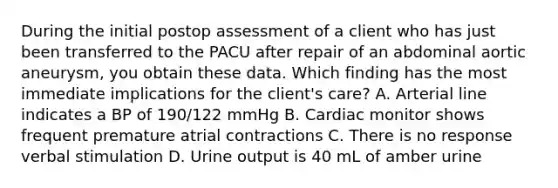 During the initial postop assessment of a client who has just been transferred to the PACU after repair of an abdominal aortic aneurysm, you obtain these data. Which finding has the most immediate implications for the client's care? A. Arterial line indicates a BP of 190/122 mmHg B. Cardiac monitor shows frequent premature atrial contractions C. There is no response verbal stimulation D. Urine output is 40 mL of amber urine