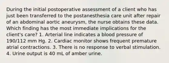 During the initial postoperative assessment of a client who has just been transferred to the postanesthesia care unit after repair of an abdominal aortic aneurysm, the nurse obtains these data. Which finding has the most immediate implications for the client's care? 1. Arterial line indicates a blood pressure of 190/112 mm Hg. 2. Cardiac monitor shows frequent premature atrial contractions. 3. There is no response to verbal stimulation. 4. Urine output is 40 mL of amber urine.