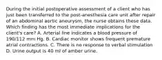 During the initial postoperative assessment of a client who has just been transferred to the post-anesthesia care unit after repair of an abdominal aortic aneurysm, the nurse obtains these data. Which finding has the most immediate implications for the client's care? A. Arterial line indicates a blood pressure of 190/112 mm Hg. B. Cardiac monitor shows frequent premature atrial contractions. C. There is no response to verbal stimulation D. Urine output is 40 ml of amber urine.