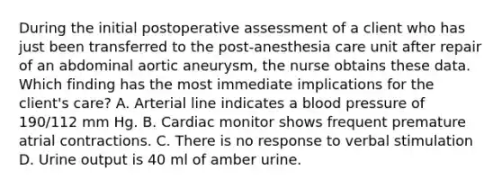 During the initial postoperative assessment of a client who has just been transferred to the post-anesthesia care unit after repair of an abdominal aortic aneurysm, the nurse obtains these data. Which finding has the most immediate implications for the client's care? A. Arterial line indicates a blood pressure of 190/112 mm Hg. B. Cardiac monitor shows frequent premature atrial contractions. C. There is no response to verbal stimulation D. Urine output is 40 ml of amber urine.