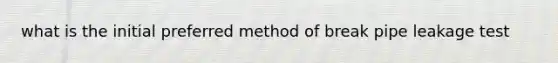 what is the initial preferred method of break pipe leakage test