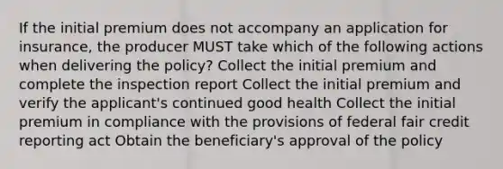 If the initial premium does not accompany an application for insurance, the producer MUST take which of the following actions when delivering the policy? Collect the initial premium and complete the inspection report Collect the initial premium and verify the applicant's continued good health Collect the initial premium in compliance with the provisions of federal fair credit reporting act Obtain the beneficiary's approval of the policy