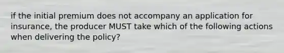 if the initial premium does not accompany an application for insurance, the producer MUST take which of the following actions when delivering the policy?