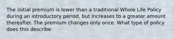 The initial premium is lower than a traditional Whole Life Policy during an introductory period, but increases to a greater amount thereafter. The premium changes only once. What type of policy does this describe