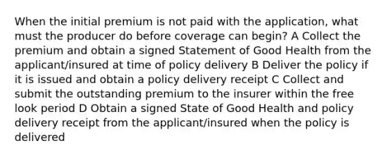 When the initial premium is not paid with the application, what must the producer do before coverage can begin? A Collect the premium and obtain a signed Statement of Good Health from the applicant/insured at time of policy delivery B Deliver the policy if it is issued and obtain a policy delivery receipt C Collect and submit the outstanding premium to the insurer within the free look period D Obtain a signed State of Good Health and policy delivery receipt from the applicant/insured when the policy is delivered