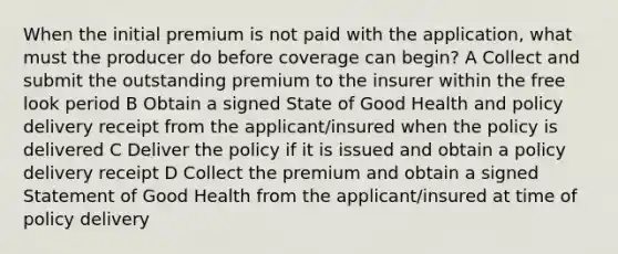 When the initial premium is not paid with the application, what must the producer do before coverage can begin? A Collect and submit the outstanding premium to the insurer within the free look period B Obtain a signed State of Good Health and policy delivery receipt from the applicant/insured when the policy is delivered C Deliver the policy if it is issued and obtain a policy delivery receipt D Collect the premium and obtain a signed Statement of Good Health from the applicant/insured at time of policy delivery