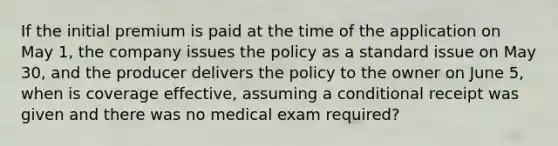 If the initial premium is paid at the time of the application on May 1, the company issues the policy as a standard issue on May 30, and the producer delivers the policy to the owner on June 5, when is coverage effective, assuming a conditional receipt was given and there was no medical exam required?